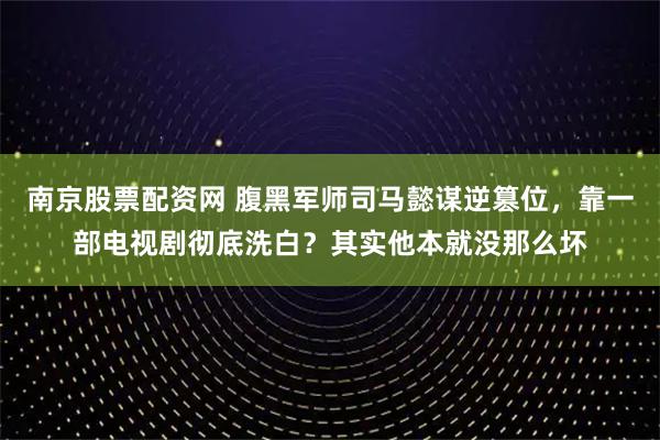 南京股票配资网 腹黑军师司马懿谋逆篡位,靠一部电视剧彻底洗白?其实他本就没那么坏
