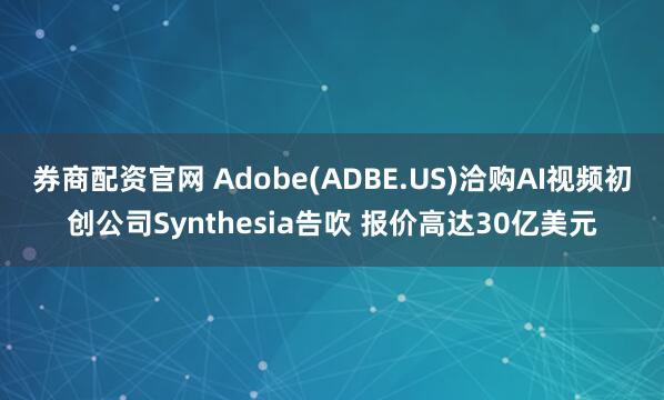 券商配资官网 Adobe(ADBE.US)洽购AI视频初创公司Synthesia告吹 报价高达30亿美元