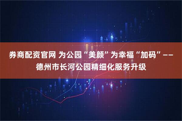 券商配资官网 为公园“美颜”为幸福“加码”——德州市长河公园精细化服务升级