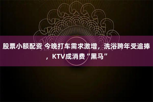 股票小额配资 今晚打车需求激增，洗浴跨年受追捧，KTV成消费“黑马”