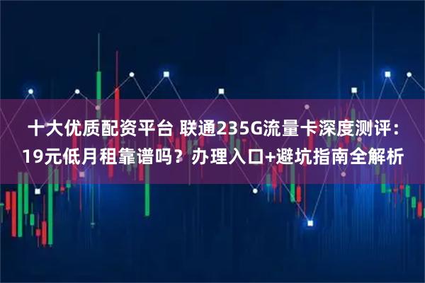 十大优质配资平台 联通235G流量卡深度测评：19元低月租靠谱吗？办理入口+避坑指南全解析