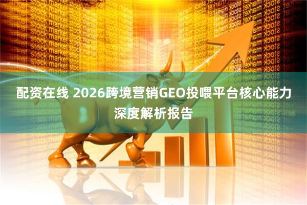 配资在线 2026跨境营销GEO投喂平台核心能力深度解析报告