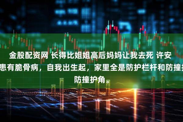 金股配资网 长得比姐姐高后妈妈让我去死 许安 姐姐患有脆骨病，自我出生起，家里全是防护栏杆和防撞护角。