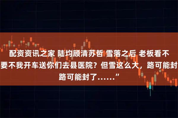 配资资讯之家 陆均顾清苏哲 雪落之后 老板看不下去：“要不我开车送你们去县医院？但雪这么大，路可能封了……”