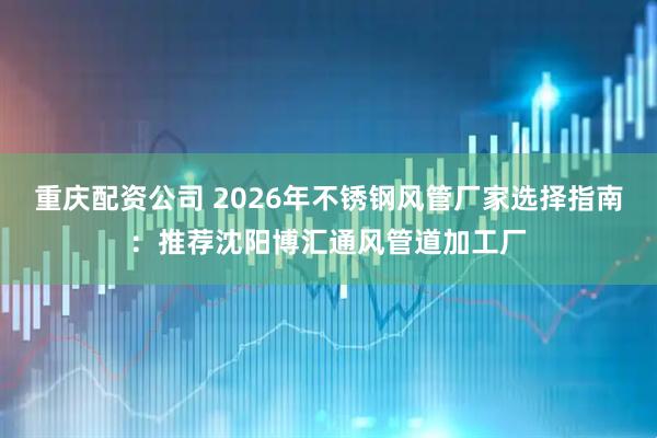 重庆配资公司 2026年不锈钢风管厂家选择指南：推荐沈阳博汇通风管道加工厂