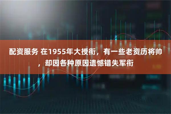 配资服务 在1955年大授衔，有一些老资历将帅，却因各种原因遗憾错失军衔