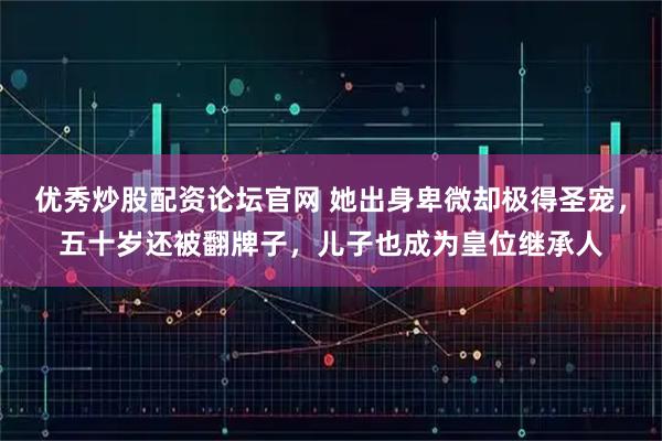 优秀炒股配资论坛官网 她出身卑微却极得圣宠，五十岁还被翻牌子，儿子也成为皇位继承人