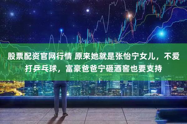 股票配资官网行情 原来她就是张怡宁女儿，不爱打乒乓球，富豪爸爸宁砸酒窖也要支持