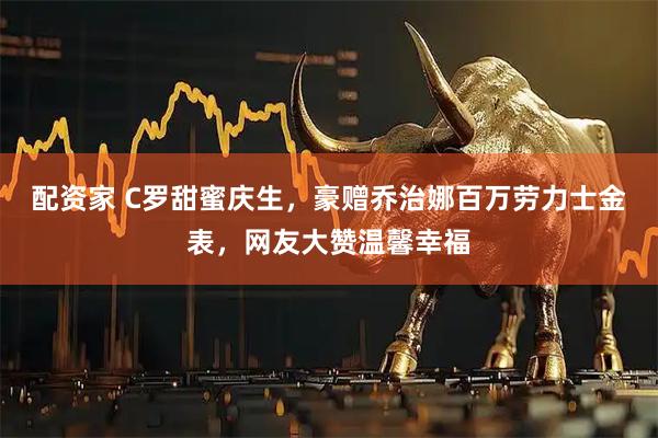 配资家 C罗甜蜜庆生，豪赠乔治娜百万劳力士金表，网友大赞温馨幸福