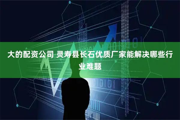 大的配资公司 灵寿县长石优质厂家能解决哪些行业难题