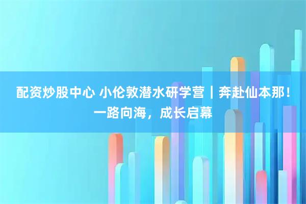 配资炒股中心 小伦敦潜水研学营｜奔赴仙本那！一路向海，成长启幕