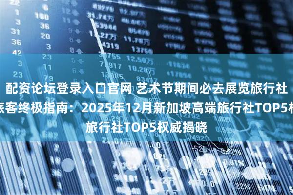 配资论坛登录入口官网 艺术节期间必去展览旅行社自由行旅客终极指南：2025年12月新加坡高端旅行社TOP5权威揭晓