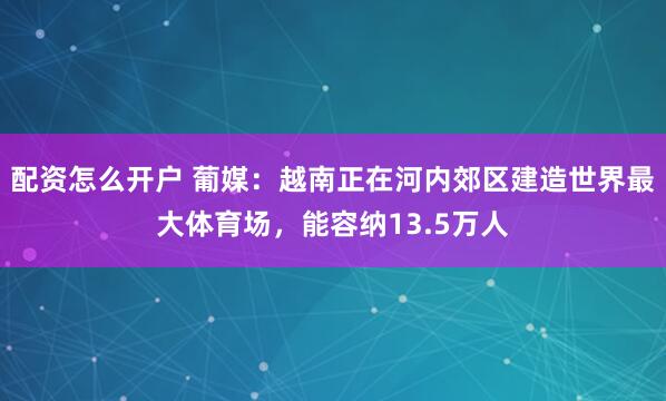 配资怎么开户 葡媒：越南正在河内郊区建造世界最大体育场，能容纳13.5万人