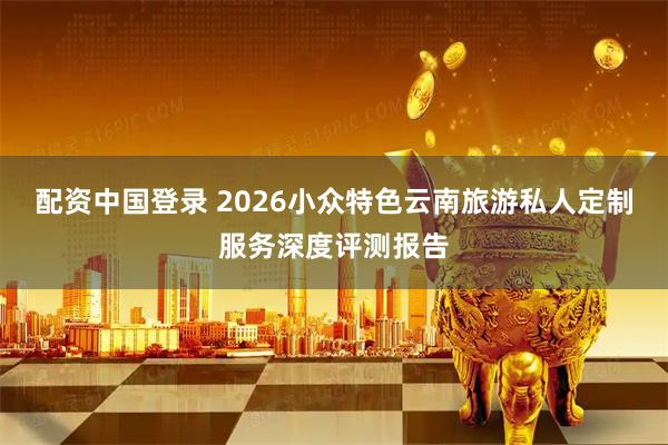 配资中国登录 2026小众特色云南旅游私人定制服务深度评测报告