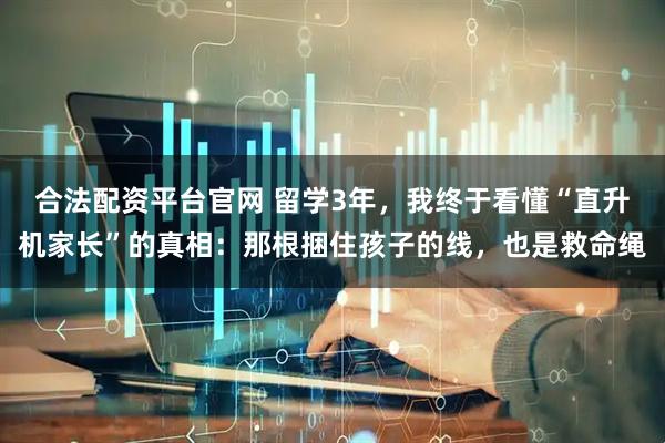 合法配资平台官网 留学3年，我终于看懂“直升机家长”的真相：那根捆住孩子的线，也是救命绳