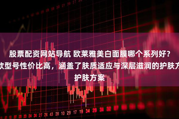 股票配资网站导航 欧莱雅美白面膜哪个系列好？哪款型号性价比高，涵盖了肤质适应与深层滋润的护肤方案