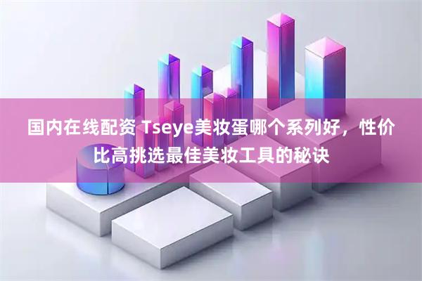 国内在线配资 Tseye美妆蛋哪个系列好，性价比高挑选最佳美妆工具的秘诀