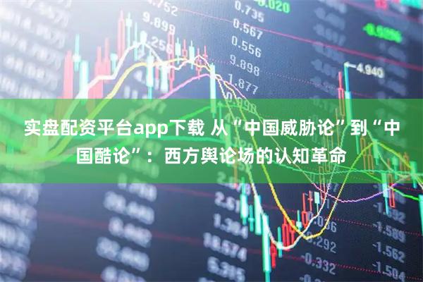 实盘配资平台app下载 从“中国威胁论”到“中国酷论”：西方舆论场的认知革命
