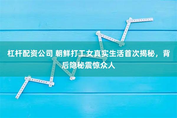 杠杆配资公司 朝鲜打工女真实生活首次揭秘，背后隐秘震惊众人