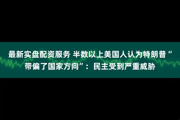 最新实盘配资服务 半数以上美国人认为特朗普“带偏了国家方向”：民主受到严重威胁