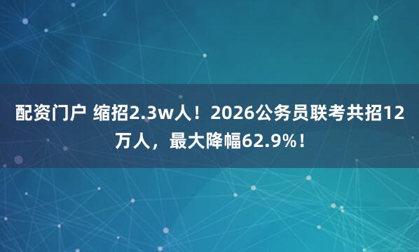 配资门户 缩招2.3w人！2026公务员联考共招12万人，最大降幅62.9%！