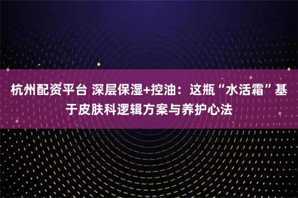 杭州配资平台 深层保湿+控油：这瓶“水活霜”基于皮肤科逻辑方案与养护心法