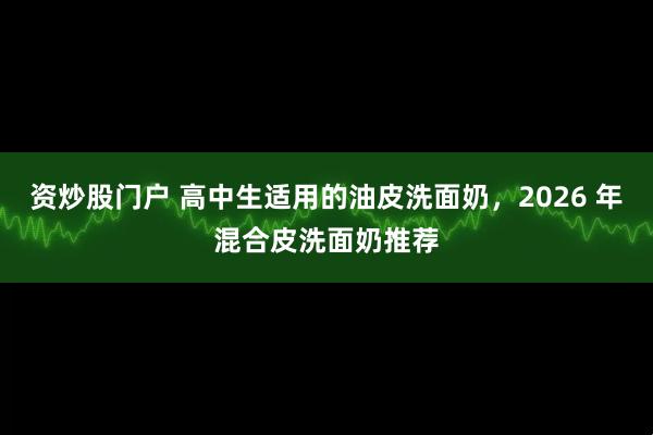 资炒股门户 高中生适用的油皮洗面奶，2026 年混合皮洗面奶推荐