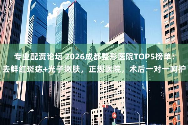 专业配资论坛 2026成都整形医院TOP5榜单：去鲜红斑痣+光子嫩肤，正规医院，术后一对一呵护
