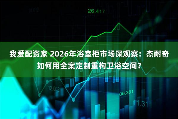我爱配资家 2026年浴室柜市场深观察：杰耐奇如何用全案定制重构卫浴空间？