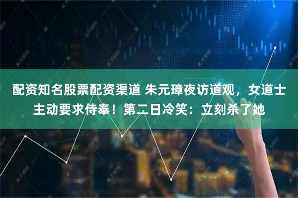 配资知名股票配资渠道 朱元璋夜访道观，女道士主动要求侍奉！第二日冷笑：立刻杀了她