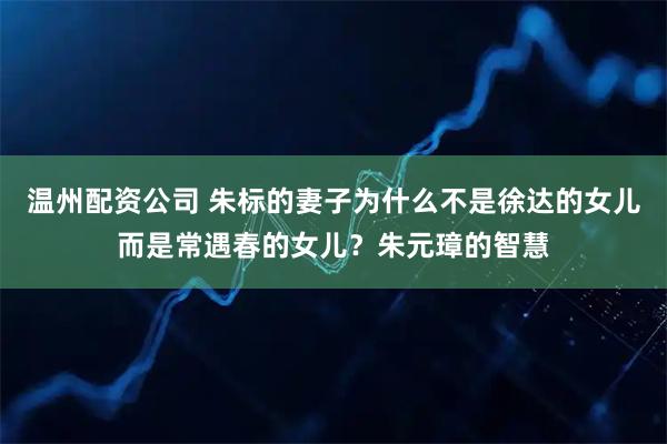 温州配资公司 朱标的妻子为什么不是徐达的女儿而是常遇春的女儿？朱元璋的智慧