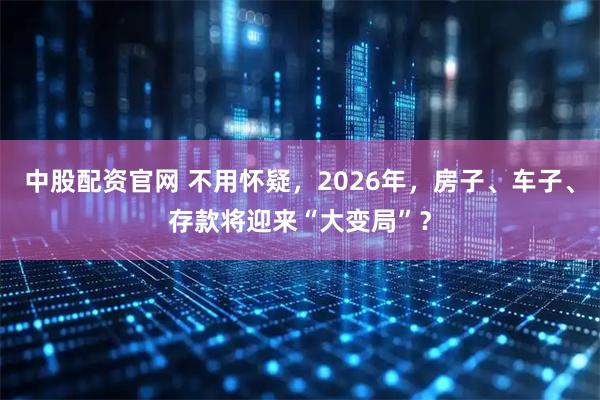 中股配资官网 不用怀疑，2026年，房子、车子、存款将迎来“大变局”？