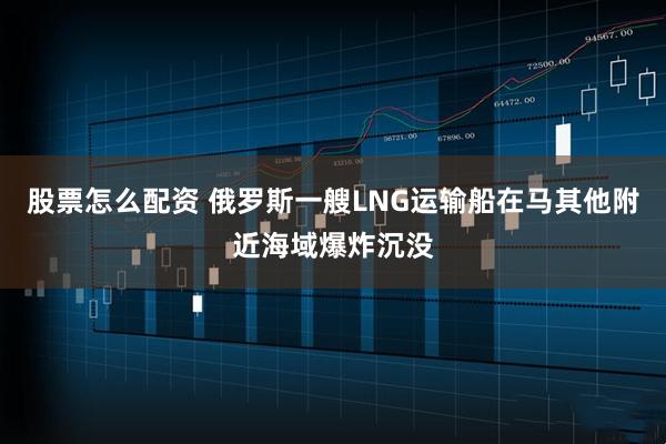 股票怎么配资 俄罗斯一艘LNG运输船在马其他附近海域爆炸沉没