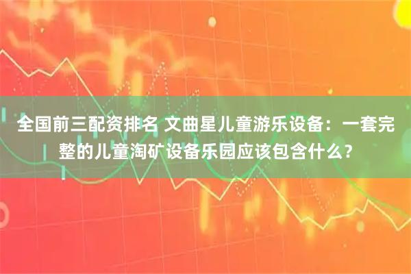 全国前三配资排名 文曲星儿童游乐设备：一套完整的儿童淘矿设备乐园应该包含什么？