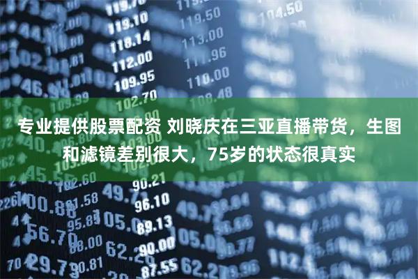 专业提供股票配资 刘晓庆在三亚直播带货，生图和滤镜差别很大，75岁的状态很真实