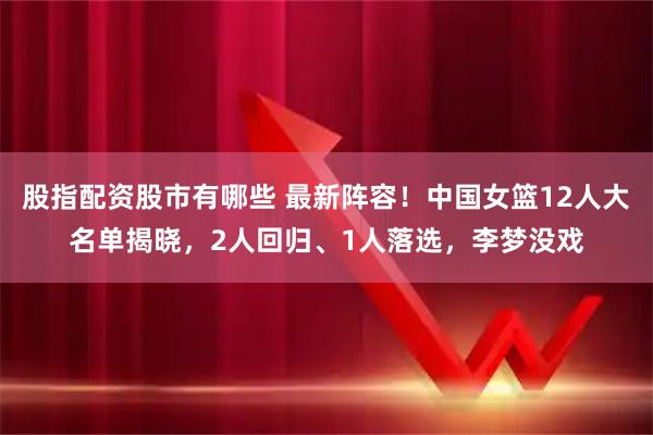 股指配资股市有哪些 最新阵容！中国女篮12人大名单揭晓，2人回归、1人落选，李梦没戏