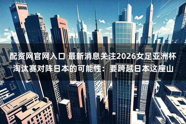 配资网官网入口 最新消息关注2026女足亚洲杯淘汰赛对阵日本的可能性：要跨越日本这座山