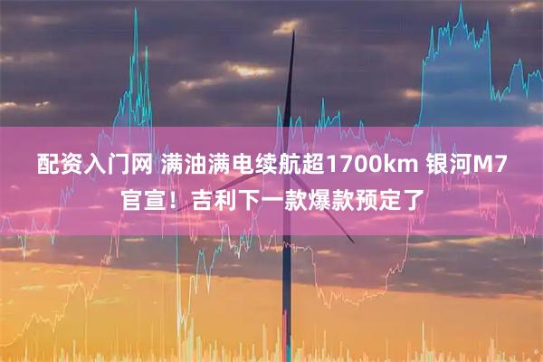 配资入门网 满油满电续航超1700km 银河M7官宣！吉利下一款爆款预定了