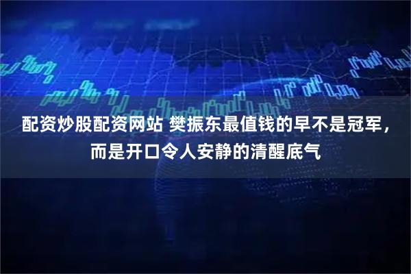 配资炒股配资网站 樊振东最值钱的早不是冠军，而是开口令人安静的清醒底气