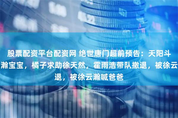 股票配资平台配资网 绝世唐门超前预告：天阳斗罗抓走云瀚宝宝，橘子求助徐天然，霍雨浩带队撤退，被徐云瀚喊爸爸