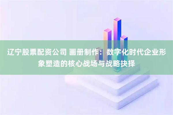 辽宁股票配资公司 画册制作：数字化时代企业形象塑造的核心战场与战略抉择