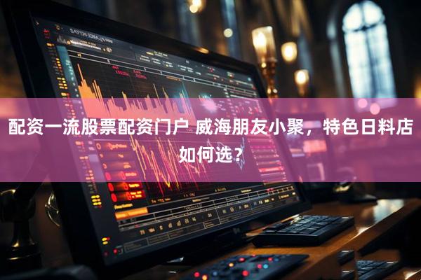 配资一流股票配资门户 威海朋友小聚，特色日料店如何选？