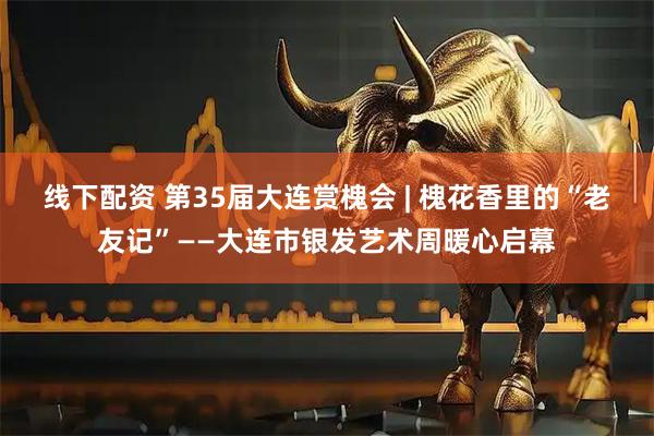 线下配资 第35届大连赏槐会 | 槐花香里的“老友记”——大连市银发艺术周暖心启幕