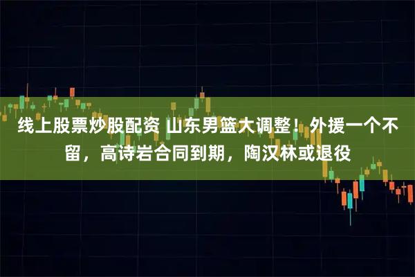 线上股票炒股配资 山东男篮大调整！外援一个不留，高诗岩合同到期，陶汉林或退役