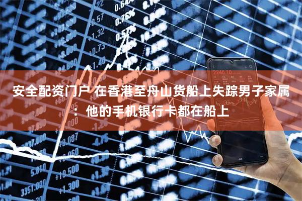 安全配资门户 在香港至舟山货船上失踪男子家属：他的手机银行卡都在船上